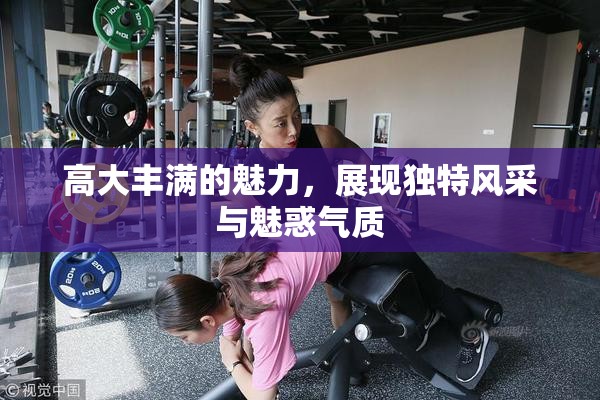 高大丰满的魅力，展现独特风采与魅惑气质