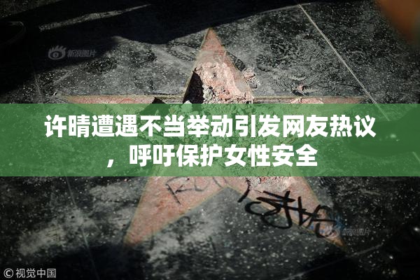 许晴遭遇不当举动引发网友热议，呼吁保护女性安全