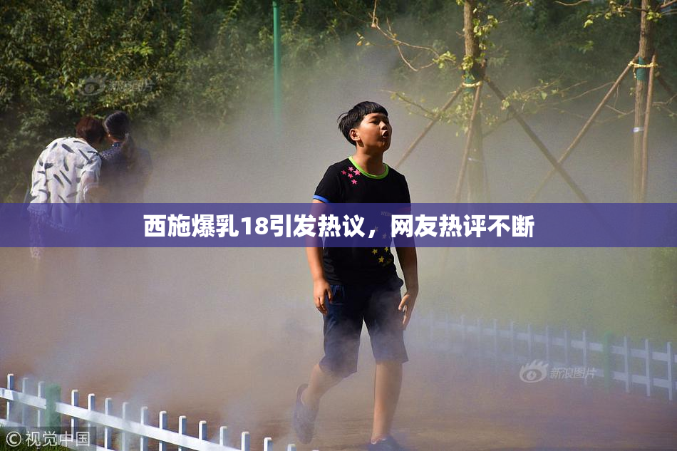 西施爆乳18引发热议，网友热评不断