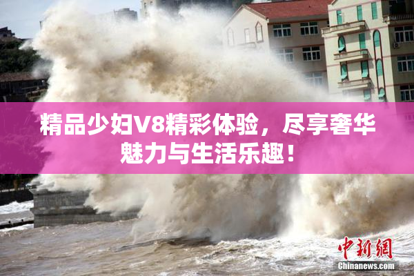精品少妇V8精彩体验，尽享奢华魅力与生活乐趣！