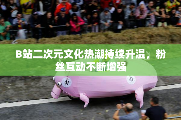 B站二次元文化热潮持续升温，粉丝互动不断增强