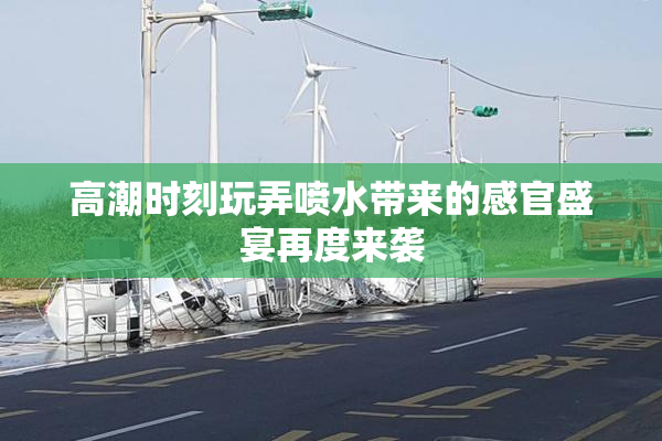 高潮时刻玩弄喷水带来的感官盛宴再度来袭