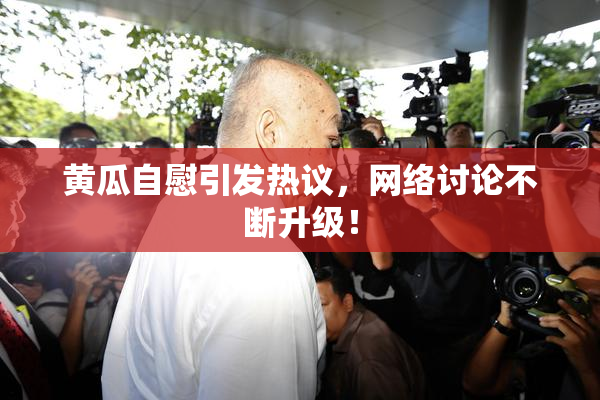 黄瓜自慰引发热议，网络讨论不断升级！