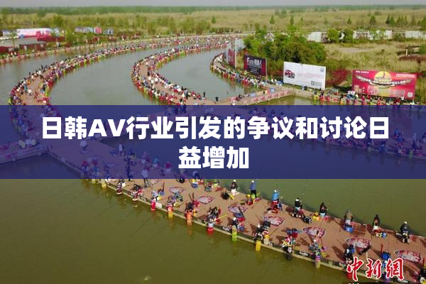 日韩AV行业引发的争议和讨论日益增加