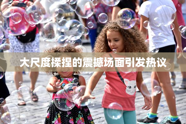 大尺度揉捏的震撼场面引发热议