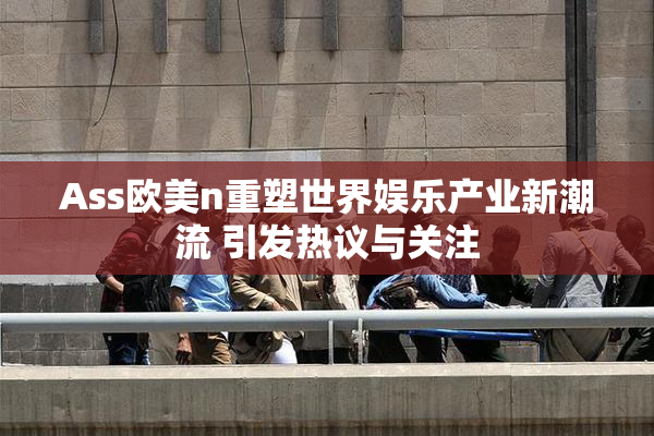 Ass欧美n重塑世界娱乐产业新潮流 引发热议与关注