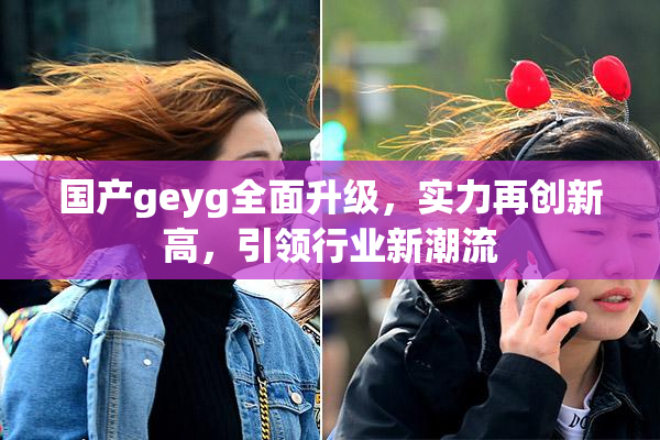 国产geyg全面升级，实力再创新高，引领行业新潮流