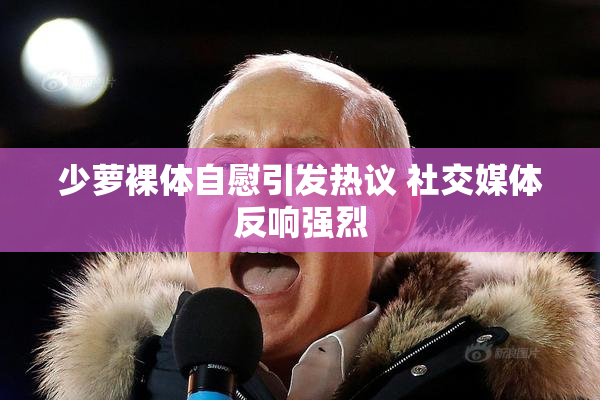 少萝裸体自慰引发热议 社交媒体反响强烈