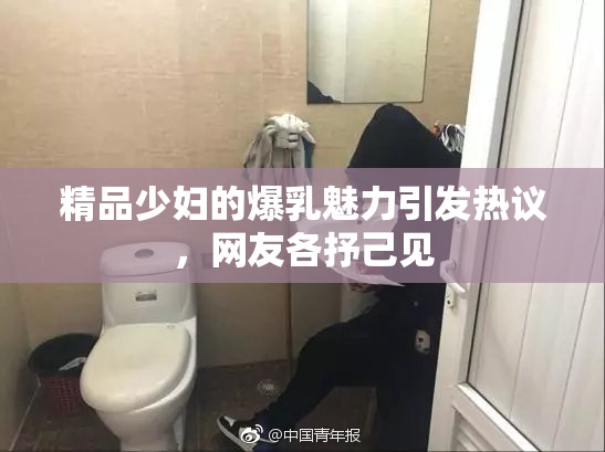 精品少妇的爆乳魅力引发热议，网友各抒己见