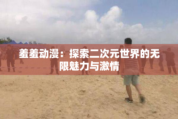 羞羞动漫：探索二次元世界的无限魅力与激情