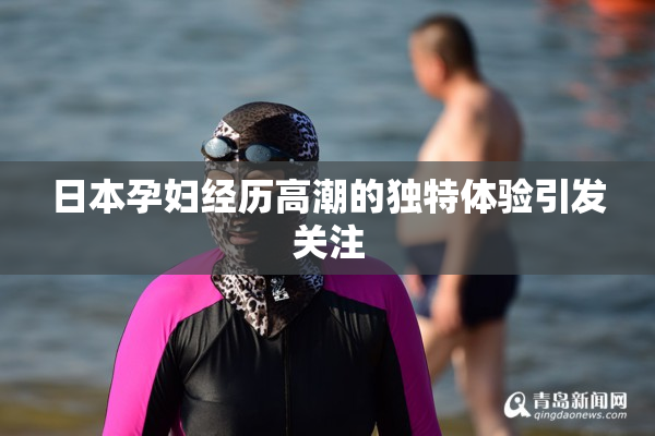 日本孕妇经历高潮的独特体验引发关注
