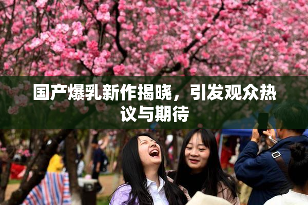 国产爆乳新作揭晓，引发观众热议与期待