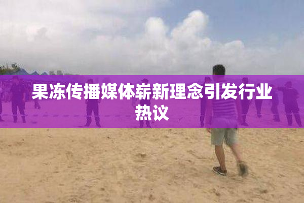 果冻传播媒体崭新理念引发行业热议