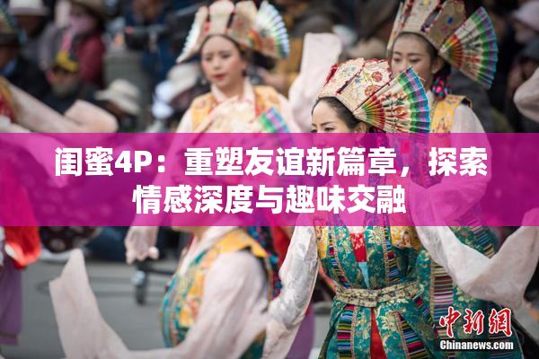 闺蜜4P：重塑友谊新篇章，探索情感深度与趣味交融
