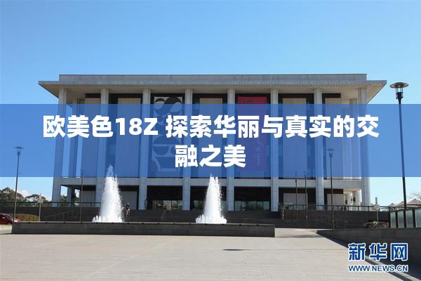 欧美色18Z 探索华丽与真实的交融之美