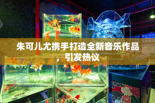 朱可儿尤携手打造全新音乐作品，引发热议