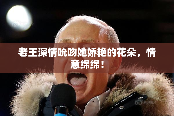 老王深情吮吻她娇艳的花朵，情意绵绵！