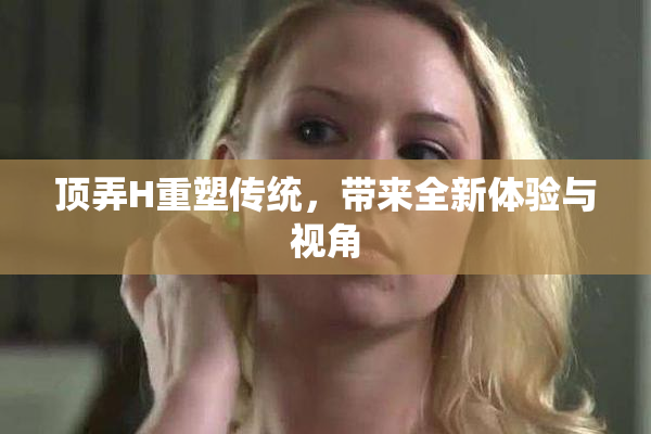 顶弄H重塑传统，带来全新体验与视角