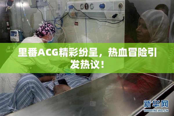 里番ACG精彩纷呈，热血冒险引发热议！