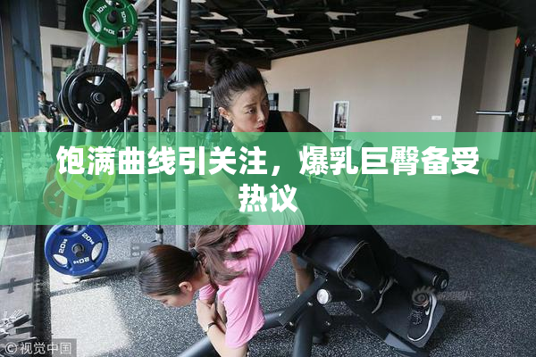 饱满曲线引关注，爆乳巨臀备受热议