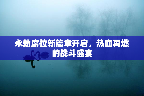 永劫席拉新篇章开启，热血再燃的战斗盛宴