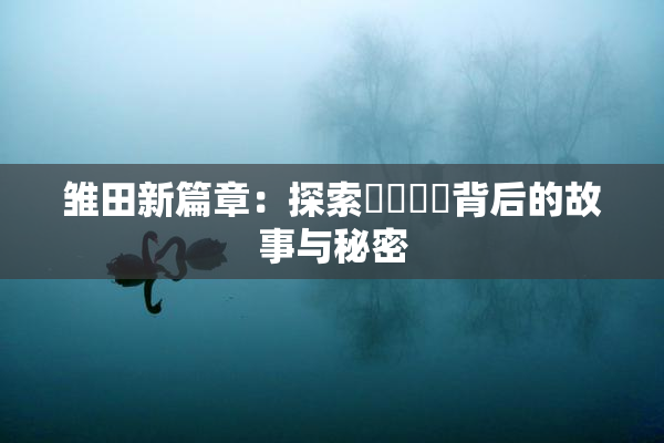 雏田新篇章：探索❌‌❌‌背后的故事与秘密