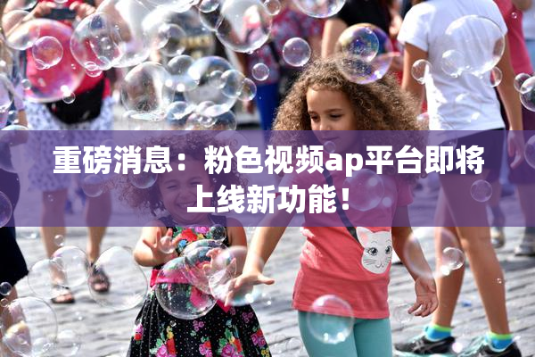重磅消息：粉色视频ap平台即将上线新功能！