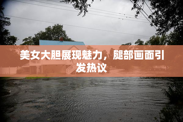 美女大胆展现魅力，腿部画面引发热议