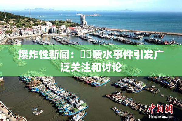 爆炸性新闻：❌‌喷水事件引发广泛关注和讨论