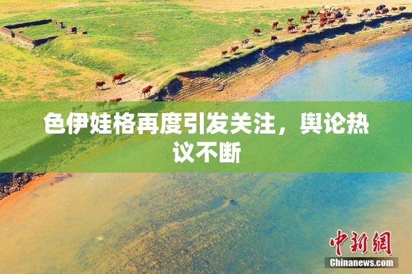 色伊娃格再度引发关注，舆论热议不断