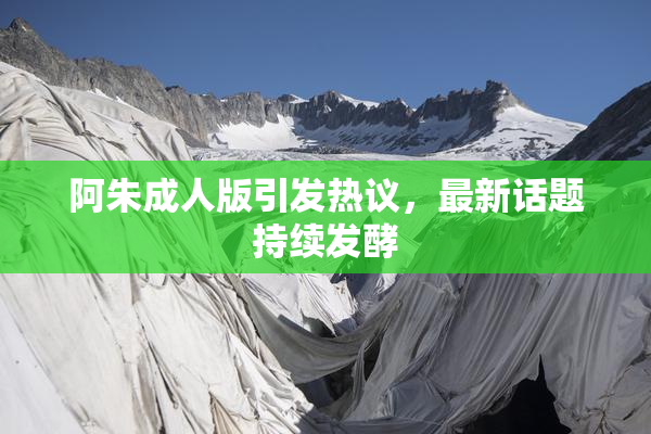 阿朱成人版引发热议，最新话题持续发酵