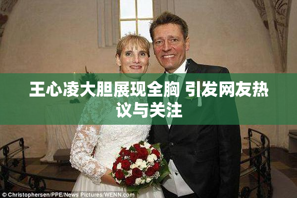王心凌大胆展现全胸 引发网友热议与关注