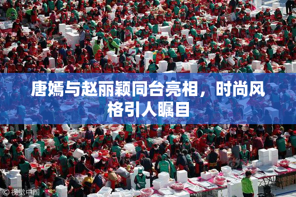 唐嫣与赵丽颖同台亮相，时尚风格引人瞩目