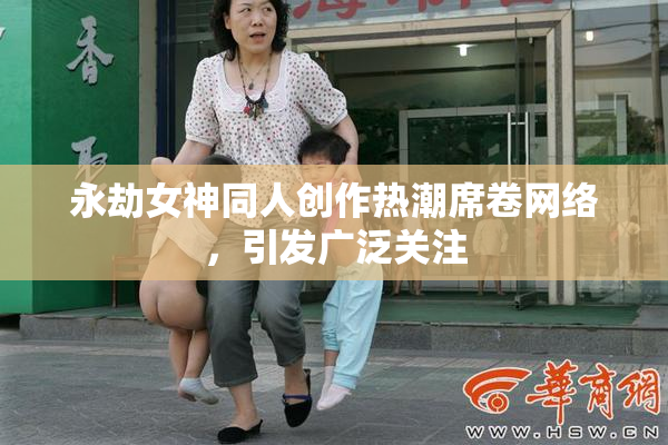 永劫女神同人创作热潮席卷网络，引发广泛关注