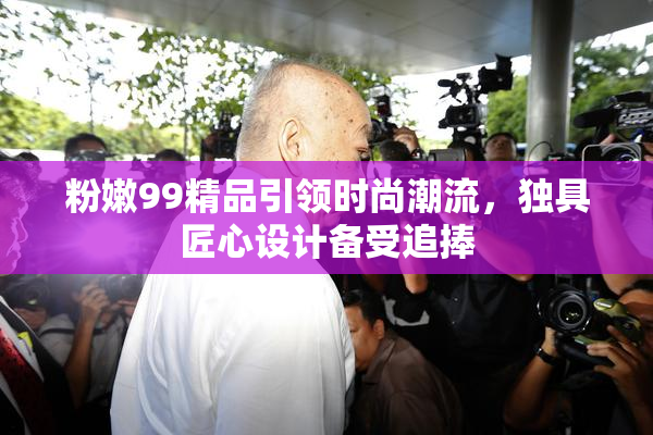 粉嫩99精品引领时尚潮流，独具匠心设计备受追捧