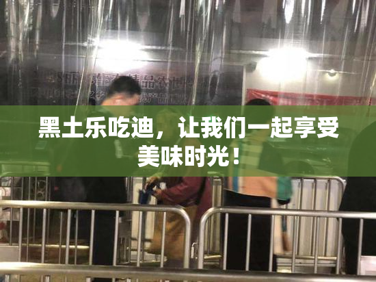 黑土乐吃迪，让我们一起享受美味时光！