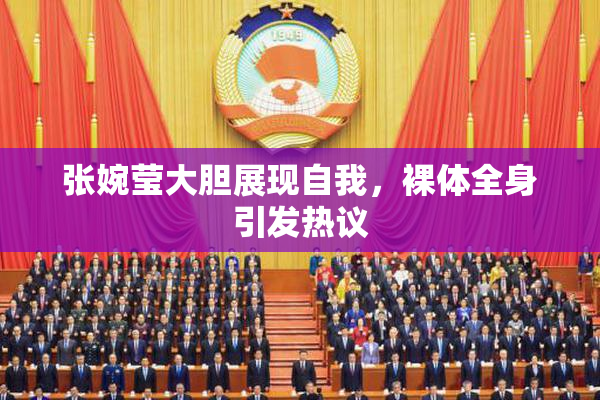 张婉莹大胆展现自我，裸体全身引发热议