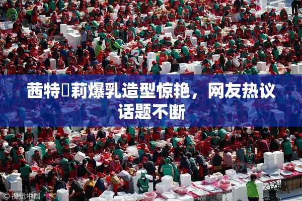 茜特菈莉爆乳造型惊艳，网友热议话题不断