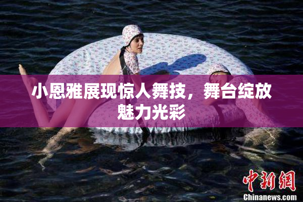 小恩雅展现惊人舞技，舞台绽放魅力光彩
