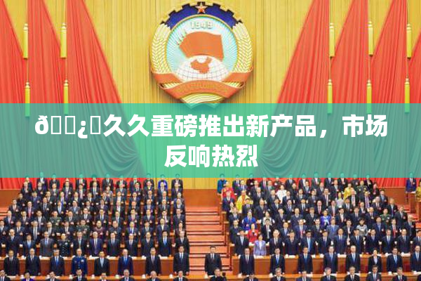 🌿‌久久重磅推出新产品，市场反响热烈