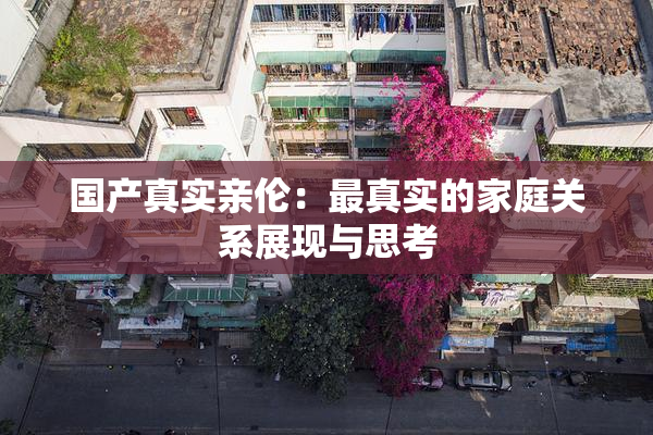 国产真实亲伦：最真实的家庭关系展现与思考
