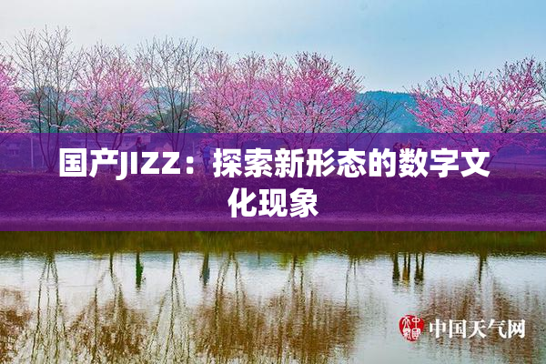 国产JIZZ：探索新形态的数字文化现象