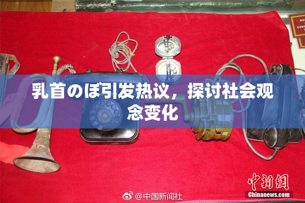 乳首のぼ引发热议，探讨社会观念变化