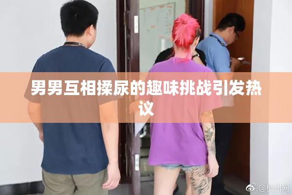 男男互相揉尿的趣味挑战引发热议