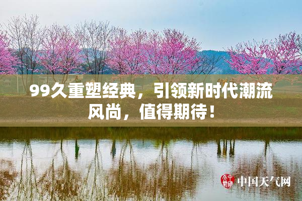 99久重塑经典，引领新时代潮流风尚，值得期待！