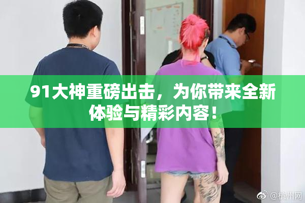 91大神重磅出击，为你带来全新体验与精彩内容！