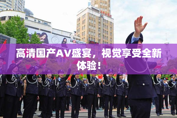 高清国产AV盛宴，视觉享受全新体验！