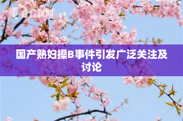 国产熟妇搡B事件引发广泛关注及讨论