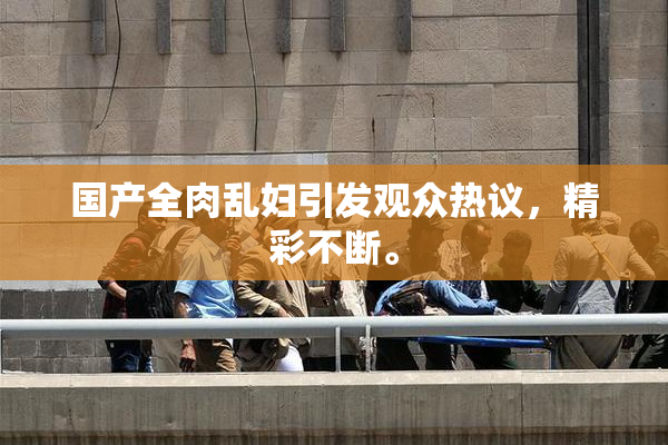 国产全肉乱妇引发观众热议，精彩不断。