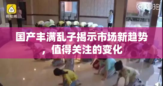 国产丰满乱子揭示市场新趋势，值得关注的变化
